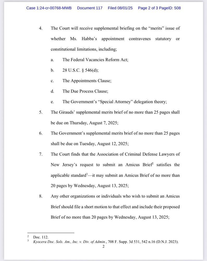 Case 1:24-cr-00768-MWB
Document 117 Filed 08/01/25
Page 2 of 3 PagelD: 508
4. The Court will receive supplemental briefing on the "merits" issue of
whether Ms. Habba's appointment
contravenes statutory or
constitutional limitations, including;
a.
The Federal Vacancies Reform Act;
b. 28 U.S.C. § 546(d);
c. The Appointments Clause;
d. The Due Process Clause;
e.
The Government's "Special Attorney" delegation theory;
The Girauds' supplemental merits brief of no more than 25 pages shall
be due on Thursday, August 7, 2025;
The Government's supplemental merits brief of no more than 25 pages
shall be due on Tuesday, August 12, 2025;
The Court finds that the Association of Criminal Defense Lawyers of
New Jersey's request to submit an Amicus Brief satisfies the applicable standard'—it may submit an Amicus Brief of no more than 20 pages by Wednesday, August 13, 2025;
Any other organizations or individuals who wish to submit an Amicus
Brief should file a short motion to that effect and include their proposed
Brief of no more than 20 pages by Wednesday, August 13, 2025;
Doc. 112.
Kyocera Doc. Sols. Am., Inc. v. Div. of Admin., 708 F. Supp. 3d 531, 542 n.16 (D.N.J. 2023).
