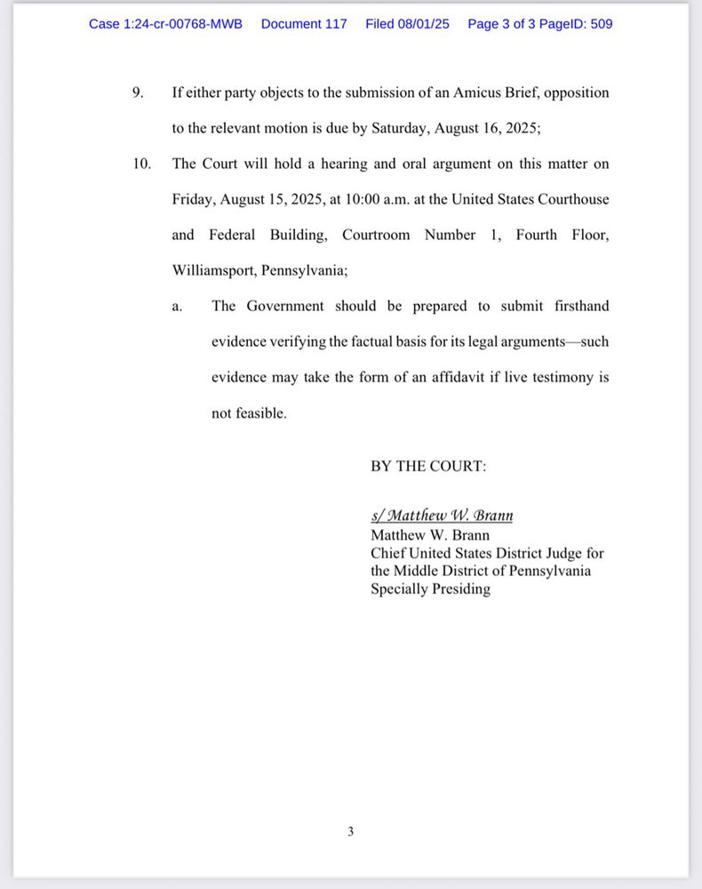 Case 1:24-cr-00768-MWB
Document 117 Filed 08/01/25
Page 3 of 3 PagelD: 509
9. If either party objects to the submission of an Amicus Brief, opposition
to the relevant motion is due by Saturday, August 16, 2025;
10. The Court will hold a hearing and oral argument on this matter on
Friday, August 15, 2025, at 10:00 a.m. at the United States Courthouse
and Federal Building,
Courtroom Number
1,
Fourth Floor,
Williamsport, Pennsylvania;
The Government should be prepared to submit firsthand
evidence verifying the factual basis for its legal arguments- such
evidence may take the form of an affidavit if live testimony is not feasible.
BY THE COURT:
s/ Matthew W. Brann
Matthew W. Brann
Chief United States District Judge for the Middle District of Pennsylvania
Specially Presiding