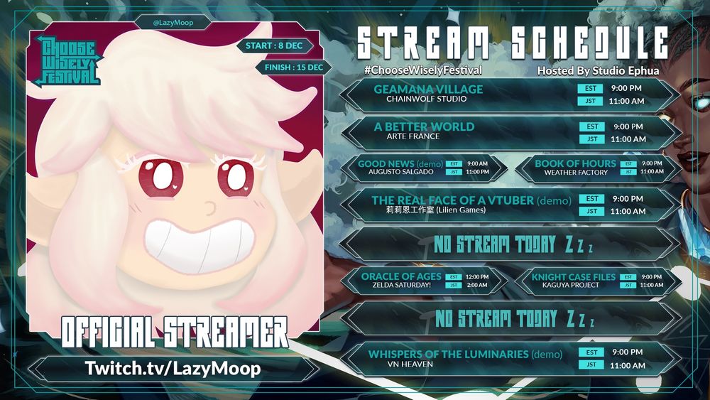 Stream Schedule for LazyMoop: Week of December 8, 2025 to December 15, 2025. Choose Wisely Festival - hosted by Studio Ephua 

Monday: Geamana Village at 9PM EST
Tuesday:  A Better World at 9PM EST
Wednesday morning: Good News (demo) at 9AM EST
Wednesday night: Book of Hours at 9PM EST
Thursday: The Real Face of a Vtuber at 9PM EST
Friday: No stream
Saturday afternoon: The Legend of Zelda Oracle of Seasons at 12PM EST
Saturday night: Knight Case Files at 9PM EST
Sunday: No Stream.
Monday: Whispers of the Luminaries at 9PM EST