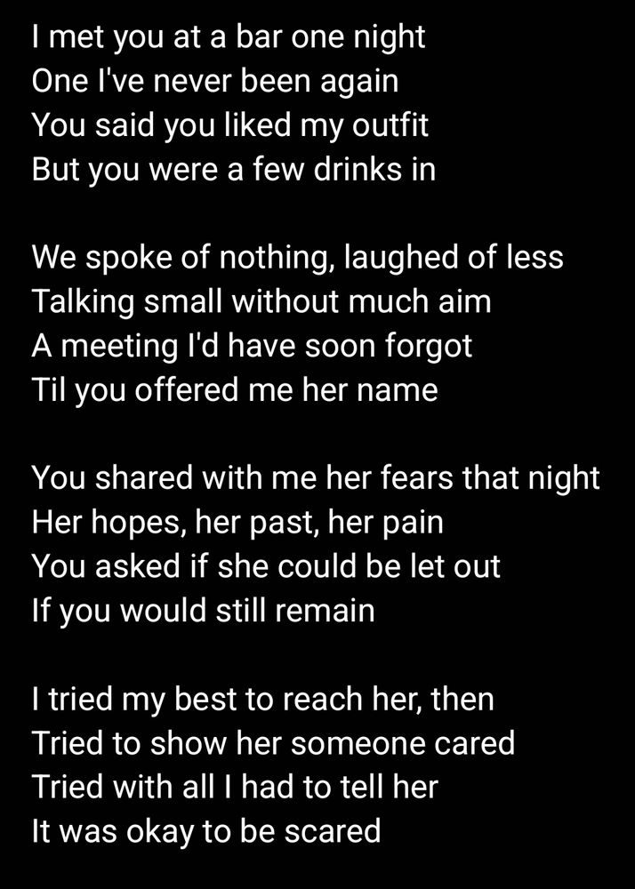 I met you at a bar one night
One I've never been again
You said you liked my outfit
But you were a few drinks in

We spoke of nothing, laughed of less
Talking small without much aim
A meeting I'd have soon forgot
Til you offered me her name

You shared with me her fears that night
Her hopes, her past, her pain
You asked if she could be let out
If you would still remain

I tried my best to reach her, then
Tried to show her someone cared
Tried with all I had to tell her
It was okay to be scared