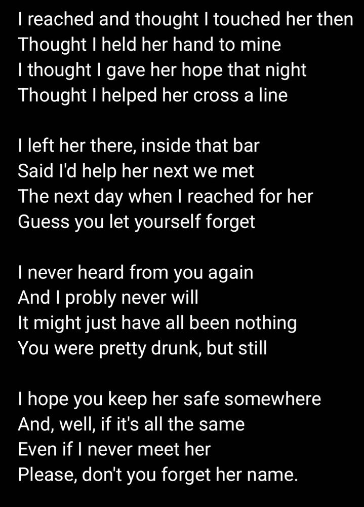 I reached and thought I touched her then
Thought I held her hand to mine
I thought I gave her hope that night
Thought I helped her cross a line

I left her there, inside that bar
Said I'd help her next we met
The next day when I reached for her
Guess you let yourself forget

I never heard from you again
And I probly never will
It might just have all been nothing
You were pretty drunk, but still

I hope you keep her safe somewhere
And, well, if it's all the same
Even if I never meet her
Please, don't you forget her name