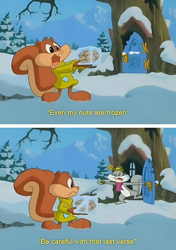 Scene from animaniacs, two panels, top panel shows skippy the squirrel holding a frozen cube with nuts inside, singing "even my nuts are frozen" 

Second panel shows slappy squirel coming out of her tree home to tell him "be careful with that last verse" 