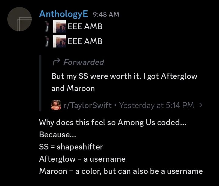 Messages (in order):
1. :rhm: :midnights_bloodmoon_cover: EEE AMB
2. :rhm: :midnights_bloodmoon_cover: EEE AMB
3. But my SS were worth it. I got Afterglow and Maroon (forwarded message from the Taylor Swift subreddit Discord server, #meredith channel)
4. Why does this feel so Among Us coded...
Because...
SS = shapeshifter
Afterglow = a username
Maroon = a color, but can also be a username