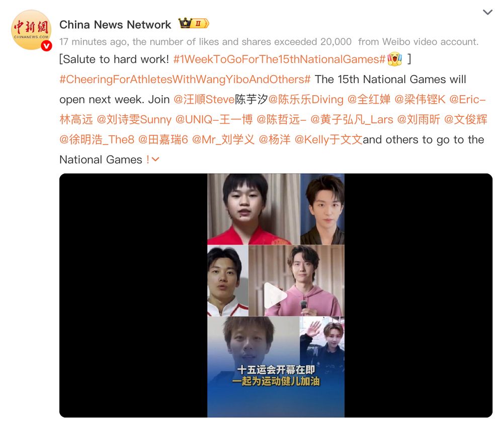 China News Network 
17 minutes ago, the number of likes and shares exceeded 20,000  from Weibo video account.
[Salute to hard work! #1WeekToGoForThe15thNationalGames#[Give a shout-out] ] #CheeringForAthletesWithWangYiboAndOthers# The 15th National Games will open next week. Join @汪順Steve陈芋汐@陈乐乐Diving @全红婵 @梁伟铿K @Eric-林高远 @刘诗雯Sunny @UNIQ-王一博 @陈哲远- @黄子弘凡_Lars @刘雨昕 @文俊辉 @徐明浩_The8 @田嘉瑞6 @Mr_刘学义 @杨洋 @Kelly于文文and others to go to the National Games !c