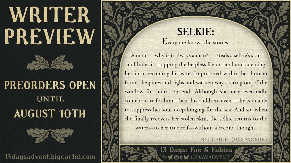 13 Days Zine Writer Preview
Preorders open until August 10th 2025 at 13daysadvent.bigcartel.com
SELKIE:
Everyone knows the stories. 

A man — why is it always a man? — steals a selkie’s skin and hides it, trapping the helpless fae on land and coercing her into becoming his wife. Imprisoned within her human form, she pines and sighs and wastes away, staring out of the window for hours on end. Although she may eventually come to care for him — bear his children, even — she is unable to suppress her soul-deep longing for the sea. And so, when she finally recovers her stolen skin, the selkie returns to the water — to her true self — without a second thought. 
By Leigh (paxfacere)