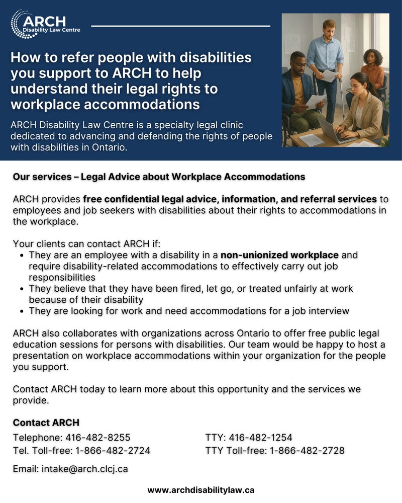 Flyer titled “How to refer people with disabilities you support to ARCH to help understand their legal rights to workplace accommodation.”
Header text reads: “Do you have questions about your legal rights at work? ARCH Disability Law Centre can give you advice!”
Subheading: “Our services – Legal Advice about Workplace Accommodations.”
Body text explains that ARCH provides free, confidential legal advice, information, and referral services to employees and job seekers with disabilities about their rights to workplace accommodations.
Section titled “Your clients can contact ARCH if:” lists:
• They are an employee with a disability in a non-unionized workplace and require accommodations to do their job.
• They believe they have been fired, let go, or treated unfairly at work because of their disability.
• They are looking for work and need accommodations for a job interview.
Paragraph states ARCH also collaborates with organizations across Ontario to offer free public legal education sessions for persons with disabilities and can host presentations on workplace accommodations.
Contact section reads:
“Contact ARCH today to learn more about this opportunity and the services we provide.”
Website: www.archdisabilitylaw.ca
Telephone: 416-482-8255 | Toll-free: 1-866-482-2724
TTY: 416-482-1254 | TTY Toll-free: 1-866-482-2728
Email: intake@arch.clcj.ca
Footer: “ARCH Disability Law Centre is a specialty legal clinic dedicated to advancing and defending the rights of people with disabilities in Ontario.”
ARCH logo in the top right corner.
