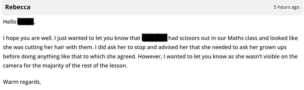 Hello (blank), I hope you are well. I just wanted to let you know that (redacted) had scissors out in our Maths class and looked like she was cutting her hair with them. I did ask her to stop and advised her that she needed to ask her grown ups before doing anything like that to which she agreed. However, I wanted to let you know as she wasn't visible on the camera for the majority of the rest of the lesson.

Warm regards