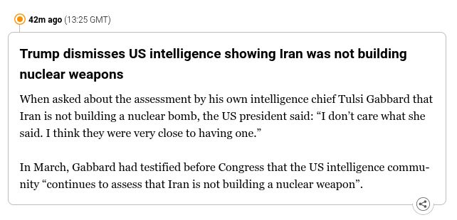 Trump dismisses US intelligence showing Iran was not building nuclear weapons
When asked about the assessment by his own intelligence chief Tulsi Gabbard that Iran is not building a nuclear bomb, the US president said: “I don’t care what she said. I think they were very close to having one.”

In March, Gabbard had testified before Congress that the US intelligence community “continues to assess that Iran is not building a nuclear weapon”.