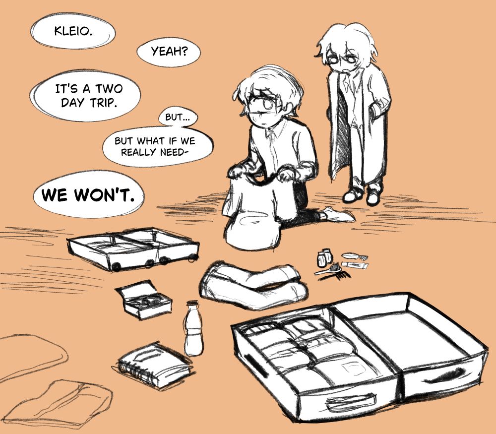 A conversation between two characters (Kleio and Wilhelm). Kleio sits on the floor packing multiple suitcases, while Wilhelm stands behind him.

"Kleio."
"Yeah?"
"It's a two day trip."
"But... But what if we really need-"
*"We won't."*