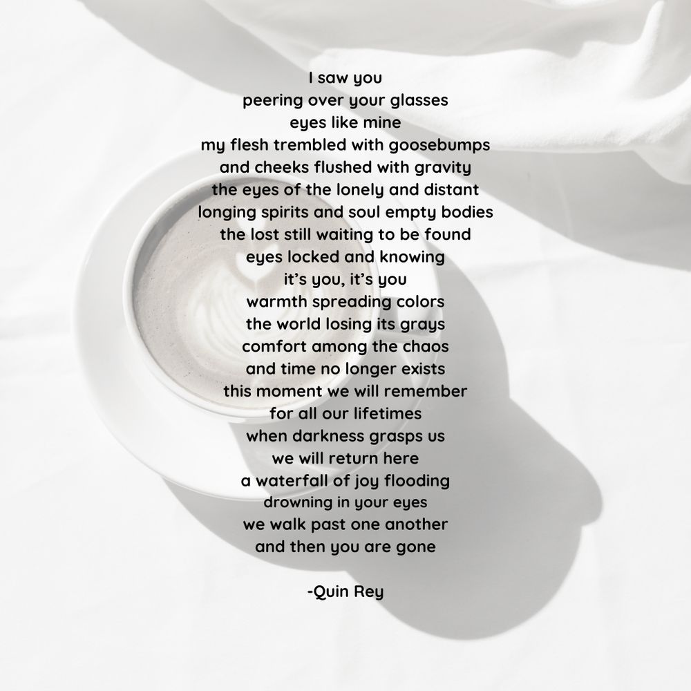 A poem with a coffee cup in the background. The words are by Quin Rey. Please credit author for use. 

I saw you
peering over your glasses
eyes like mine
my flesh trembled with goosebumps
and cheeks flushed with gravity
the eyes of the lonely and distant
longing spirits and soul empty bodies
the lost still waiting to be found
eyes locked and knowing
it’s you, it’s you
warmth spreading colors
the world losing its grays
comfort among the chaos
and time no longer exists
this moment we will remember
for all our lifetimes
when darkness grasps us
we will return here
a waterfall of joy flooding
drowning in your eyes
we walk past one another
and then you are gone
© Quin Rey 
