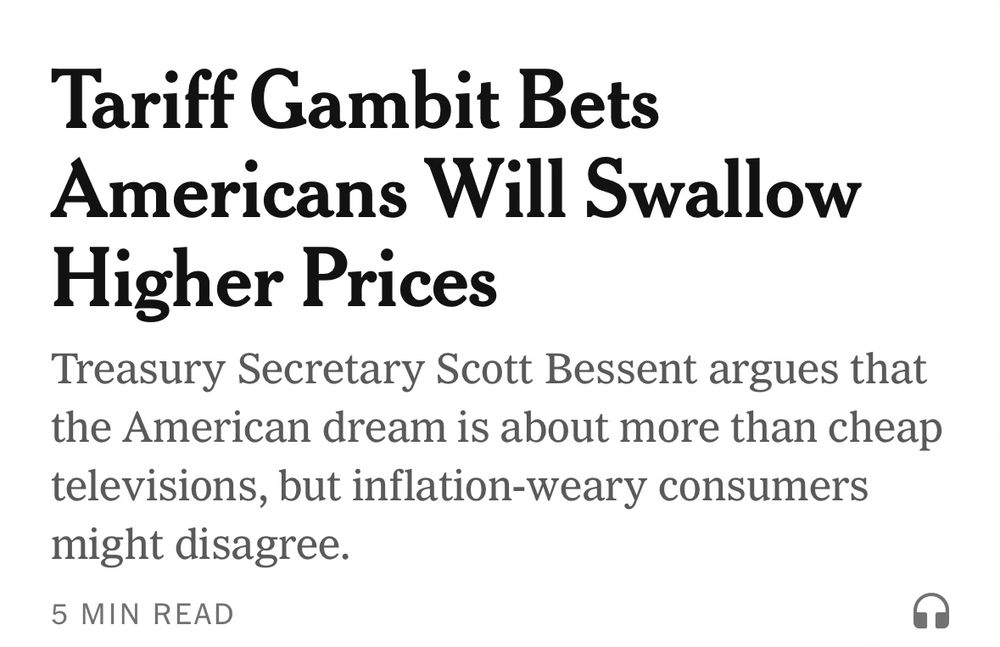 New York Times app first headline:

Tariff Gambit Bets Americans Will Swallow Higher Prices

Treasury Secretary Scott Bessent argues that the American dream is about more than cheap televisions, but inflation-weary consumers might disagree.
5 MIN READ