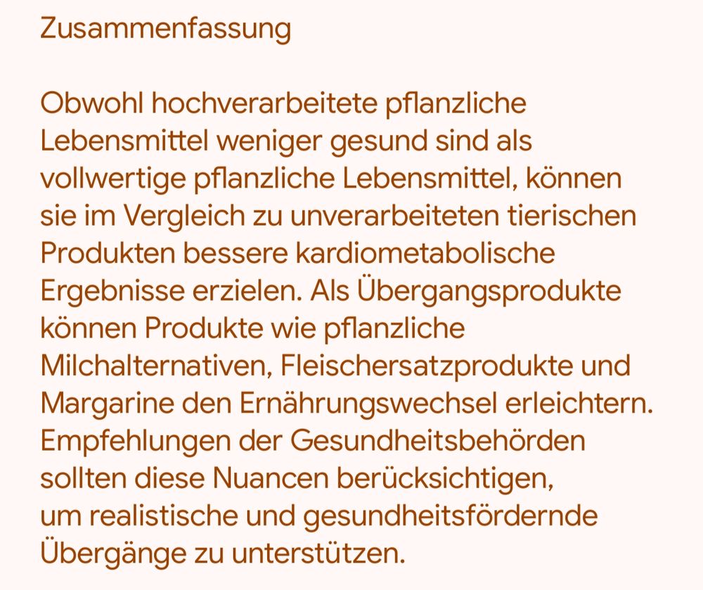 Zusammenfassung

Obwohl hochverarbeitete pflanzliche Lebensmittel weniger gesund sind als vollwertige pflanzliche Lebensmittel, können sie im Vergleich zu unverarbeiteten tierischen Produkten bessere kardiometabolische Ergebnisse erzielen. Als Übergangsprodukte können Produkte wie pflanzliche Milchalternativen, Fleischersatzprodukte und Margarine den Ernährungswechsel erleichtern. Empfehlungen der Gesundheitsbehörden sollten diese Nuancen berücksichtigen, um realistische und gesundheitsfördernde Übergänge zu unterstützen.