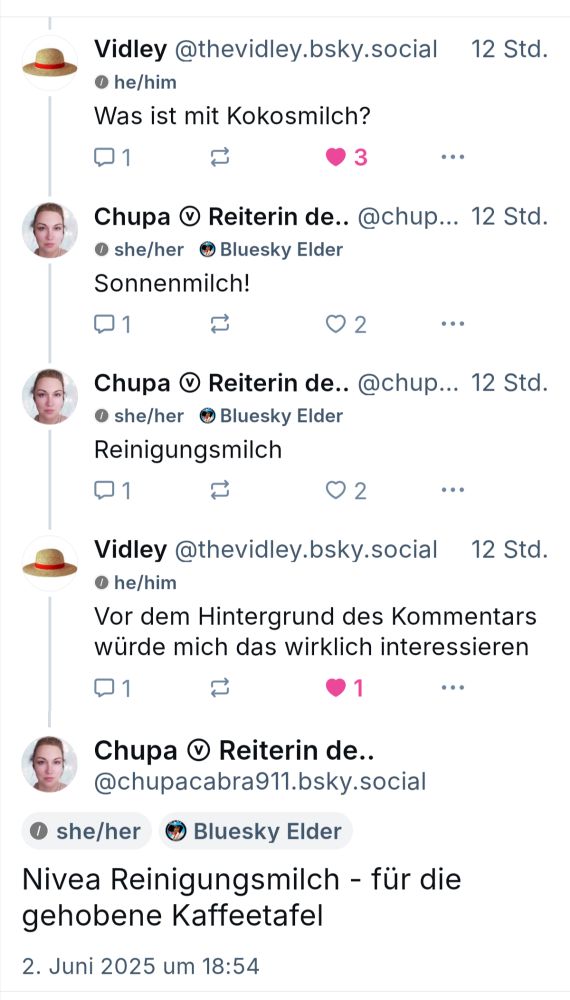 Vidley @thevidley.bsky.social schrieb

Was ist mit Kokosmilch?

Chupa antwortete

Sonnenmilch!

Chupa ergänzte

Reinigungsmilch

Vidley @thevidley.bsky.social schrieb

Vor dem Hintergrund des Kommentars würde mich das wirklich interessieren

Chupa schrieb

Nivea Reinigungsmilch - für die gehobene Kaffeetafel

