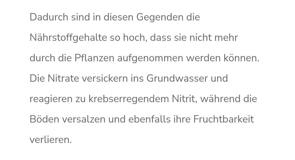 Dadurch sind in diesen Gegenden die Nährstoffgehalte so hoch, dass sie nicht mehr durch die Pflanzen aufgenommen werden können. Die Nitrate versickern ins Grundwasser und reagieren zu krebserregendem Nitrit, während die Böden versalzen und ebenfalls ihre Fruchtbarkeit verlieren.