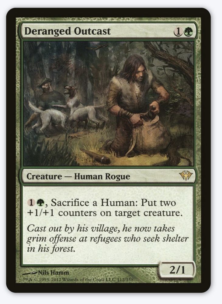 The Magic the Gathering card Deranged Outcast. Cost is 1G it is a Creature - Human Rogue. The card has an ability 1G, Sacrifice a Human: Put two +1/+1 counters on target creature. 

The flavor text reads: cast out by his village, he now takes grim offense at refugees who seek shelter in his forest. 

Art by Nils Hamm power 2 toughness 1