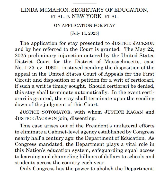 LINDA MCMAHON, SECRETARY OF EDUCATION, ET AL. v. NEW YORK, ET AL. ON APPLICATION FOR STAY

[July 14, 2025]

The application for stay presented to JUSTICE JACKSON and by her  eferred to the Court is granted. The May 22, 2025 preliminary injunction entered by the United States District Court for the District of Massachusetts, case No. 1:25–cv–10601, is stayed pending the disposition of the appeal in the United States Court of Appeals for the First Circuit and disposition of a petition for a writ of certiorari, if such a writ is timely sought. Should certiorari be denied, this stay shall terminate automatically. In the event certiorari is granted, the stay shall terminate upon the sending down of the judgment of this Court. 

JUSTICE SOTOMAYOR, with whom JUSTICE KAGAN and JUSTICE JACKSON join, dissenting.

This case arises out of the President’s unilateral efforts to eliminate a Cabinet-level agency established by Congress nearly half a century ago: the Department of Education. As Congress mandated, the Department plays a vital role in this Nation’s education system, safeguarding equal access to learning and channeling billions of dollars to schools and students across the country each year.

Only Congress has thepower to abolish the Department.