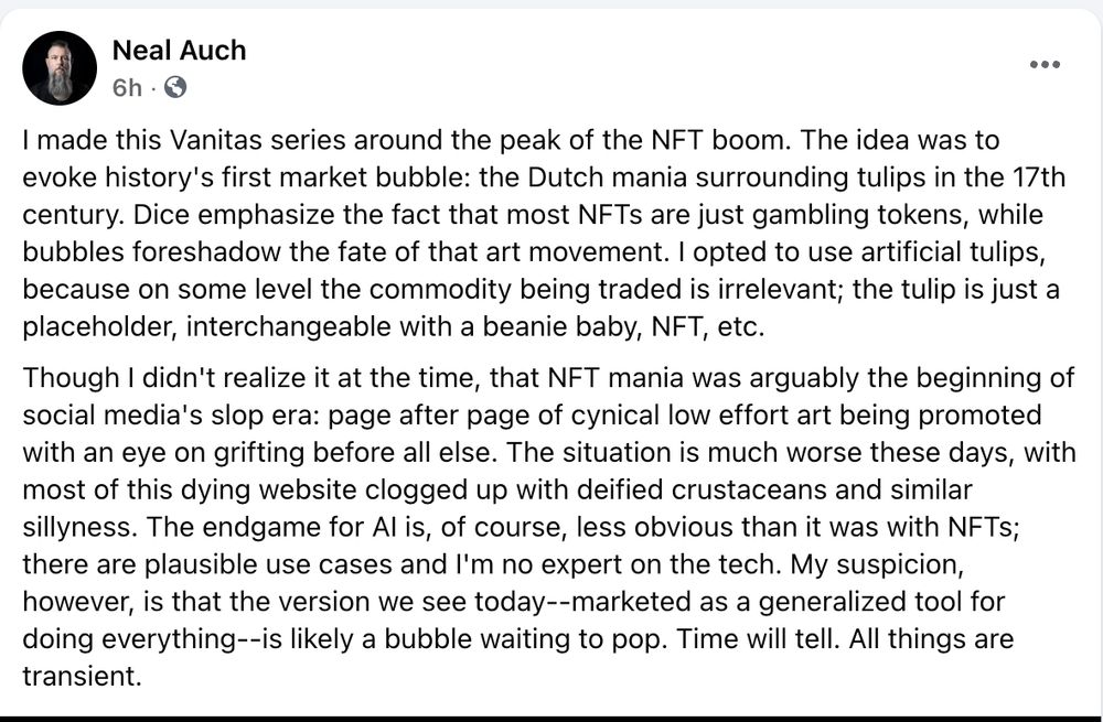 I made this Vanitas series around the peak of the NFT boom. The idea was to evoke history's first market bubble: the Dutch mania surrounding tulips in the 17th century. Dice emphasize the fact that most NFTs are just gambling tokens, while bubbles foreshadow the fate of that art movement. I opted to use artificial tulips, because on some level the commodity being traded is irrelevant; the tulip is just a placeholder, interchangeable with a beanie baby, NFT, etc.
Though I didn't realize it at the time, that NFT mania was arguably the beginning of social media's slop era: page after page of cynical low effort art being promoted with an eye on grifting before all else. The situation is much worse these days, with most of this dying website clogged up with deified crustaceans and similar sillyness. The endgame for AI is, of course, less obvious than it was with NFTs; there are plausible use cases and I'm no expert on the tech. My suspicion, however, is that the version we see today--marketed as a generalized tool for doing everything--is likely a bubble waiting to pop. Time will tell. All things are transient.