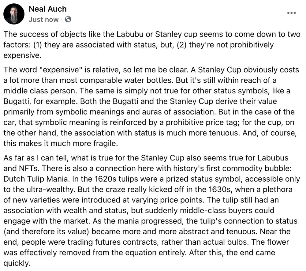 The success of objects like the Labubu or Stanley cup seems to come down to two factors: (1) they are associated with status, but, (2) they're not prohibitively expensive.
The word "expensive" is relative, so let me be clear. A Stanley Cup obviously costs a lot more than most comparable water bottles. But it's still within reach of a middle class person. The same is simply not true for other status symbols, like a Bugatti, for example. Both the Bugatti and the Stanley Cup derive their value primarily from symbolic meanings and auras of association. But in the case of the car, that symbolic meaning is reinforced by a prohibitive price tag; for the cup, on the other hand, the association with status is much more tenuous. And, of course, this makes it much more fragile.
As far as I can tell, what is true for the Stanley Cup also seems true for Labubus and NFTs. There is also a connection here with history's first commodity bubble: Dutch Tulip Mania. In the 1620s tulips were a prized status symbol, accessible only to the ultra-wealthy. But the craze really kicked off in the 1630s, when a plethora of new varieties were introduced at varying price points. The tulip still had an association with wealth and status, but suddenly middle-class buyers could engage with the market. As the mania progressed, the tulip's connection to status (and therefore its value) became more and more abstract and tenuous. Near the end, people were trading futures contracts, rather than actual bulbs. The flower was effectively removed from the equation entirely. After this, the end came quickly.