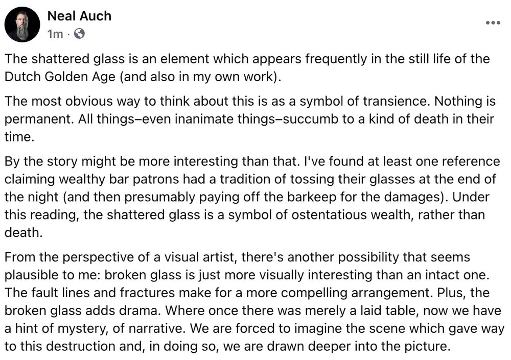 The shattered glass is an element which appears frequently in the still life of the Dutch Golden Age (and also in my own work).
The most obvious way to think about this is as a symbol of transience. Nothing is permanent. All things–even inanimate things–succumb to a kind of death in their time.
By the story might be more interesting than that. I've found at least one reference claiming wealthy bar patrons had a tradition of tossing their glasses at the end of the night (and then presumably paying off the barkeep for the damages). Under this reading, the shattered glass is a symbol of ostentatious wealth, rather than death.
From the perspective of a visual artist, there's another possibility that seems plausible to me: broken glass is just more visually interesting than an intact one. The fault lines and fractures make for a more compelling arrangement. Plus, the broken glass adds drama. Where once there was merely a laid table, now we have a hint of mystery, of narrative. We are forced to imagine the scene which gave way to this destruction and, in doing so, we are drawn deeper into the picture.
