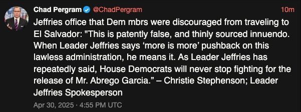 chad pergram on twitter: Jeffries office that Dem mbrs were discouraged from traveling to El Salvador: "This is patently false, and thinly sourced innuendo. When Leader Jeffries says ‘more is more’ pushback on this lawless administration, he means it. As Leader Jeffries has repeatedly said, House Democrats will never stop fighting for the release of Mr. Abrego Garcia.” – Christie Stephenson; Leader Jeffries Spokesperson