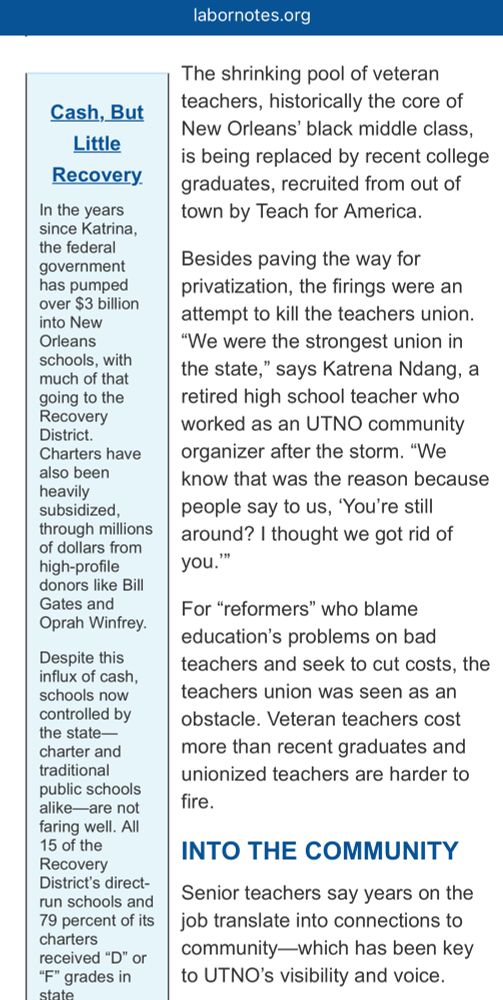 Image of an excerpt from a Labor Notes article about how New Orleans fired all their teachers after Katrina: 

“The shrinking pool of veteran teachers, historically the core of New Orleans’ black middle class, is being replaced by recent college graduates, recruited from out of town by Teach for America.

Besides paving the way for privatization, the firings were an attempt to kill the teachers union. “We were the strongest union in the state,” says Katrena Ndang, a retired high school teacher who worked as an UTNO community organizer after the storm. “We know that was the reason because people say to us, ‘You’re still around? I thought we got rid of you.’”

For “reformers” who blame education’s problems on bad teachers and seek to cut costs, the teachers union was seen as an obstacle. Veteran teachers cost more than recent graduates and unionized teachers are harder to fire.”