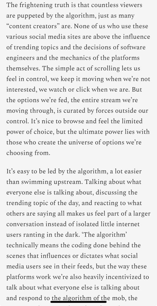 Excerpt from an article titled, “We have to defeat the slop empire of Mr. Beast”The frightening truth is that countless viewers are puppeted by the algorithm, just as many “content creators” are. None of us who use these various social media sites are above the influence of trending topics and the decisions of software engineers and the mechanics of the platforms themselves. The simple act of scrolling lets us feel in control, we keep it moving when we’re not interested, we watch or click when we are. But the options we’re fed, the entire stream we’re moving through, is curated by forces outside our control. It’s nice to browse and feel the limited power of choice, but the ultimate power lies with those who create the universe of options we’re choosing from.

It’s easy to be led by the algorithm, a lot easier than swimming upstream. Talking about what everyone else is talking about, discussing the trending topic of the day, and reacting to what others are saying all makes us feel part of a larger conversation instead of isolated little internet users ranting in the dark. ‘The algorithm’ technically means the coding done behind the scenes that influences or dictates what social media users see in their feeds, but the way these platforms work we’re also heavily incentivized to talk about what everyone else is talking about and respond to the algorithm of the mob…”