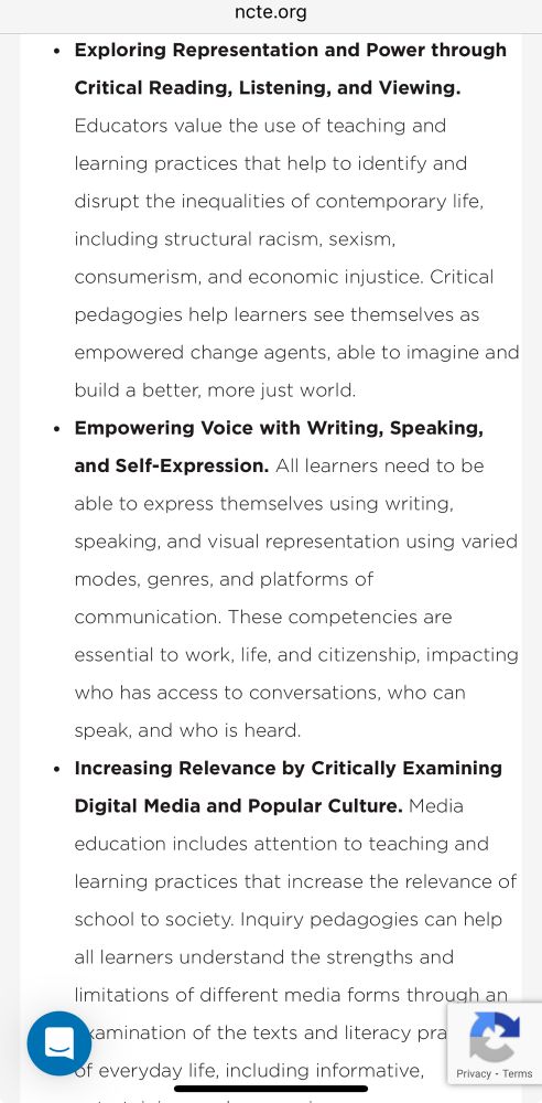 NCTE’s three core themes of ELA education:
“• Exploring Representation and Power through
Critical Reading, Listening, and Viewing.
Educators value the use of teaching and
learning practices that help to identify and
disrupt the inequalities of contemporary life,
including structural racism, sexism,
consumerism, and economic injustice. Critical
pedagogies help learners see themselves as
empowered change agents, able to imagine and
build a better, more just world.
• Empowering Voice with Writing, Speaking, and Self-Expression. All learners need to be
able to express themselves using writing,
speaking, and visual representation using varied
modes, genres, and platforms of
communication. These competencies are
essential to work, life, and citizenship, impacting who has access to conversations, who can
speak, and who is heard.
• Increasing Relevance by Critically Examining
Digital Media and Popular Culture. Media education includes attention to teaching and
learning practices that increase the relevance of
school to society. Inquiry pedagogies can help all learners understand the strengths and
limitations of different media forms through an
kamination of the texts and literacy pra
of everyday life, including informative,
Privacy - Terms