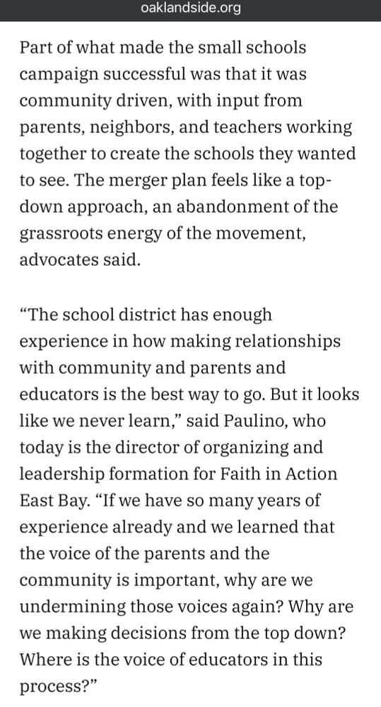 Screenshot #3 from the Oaklandside article, “The small schools movement remade Oakland education. Is this the end?”. It reads as follows:

“Part of what made the small schools campaign successful was that it was community driven, with input from parents, neighbors, and teachers working together to create the schools they wanted to see. The merger plan feels like a top-down approach, an abandonment of the grassroots energy of the movement, advocates said.

"The school district has enough experience in how making relationships with community and parents and educators is the best way to go. But it looks like we never learn," said Paulino, who today is the director of organizing and leadership formation for Faith in Action East Bay. "If we have so many years of experience already and we learned that the voice of the parents and the community is important, why are we undermining those voices again? Why are we making decisions from the top down?

“Where is the voice of educators in this process?"