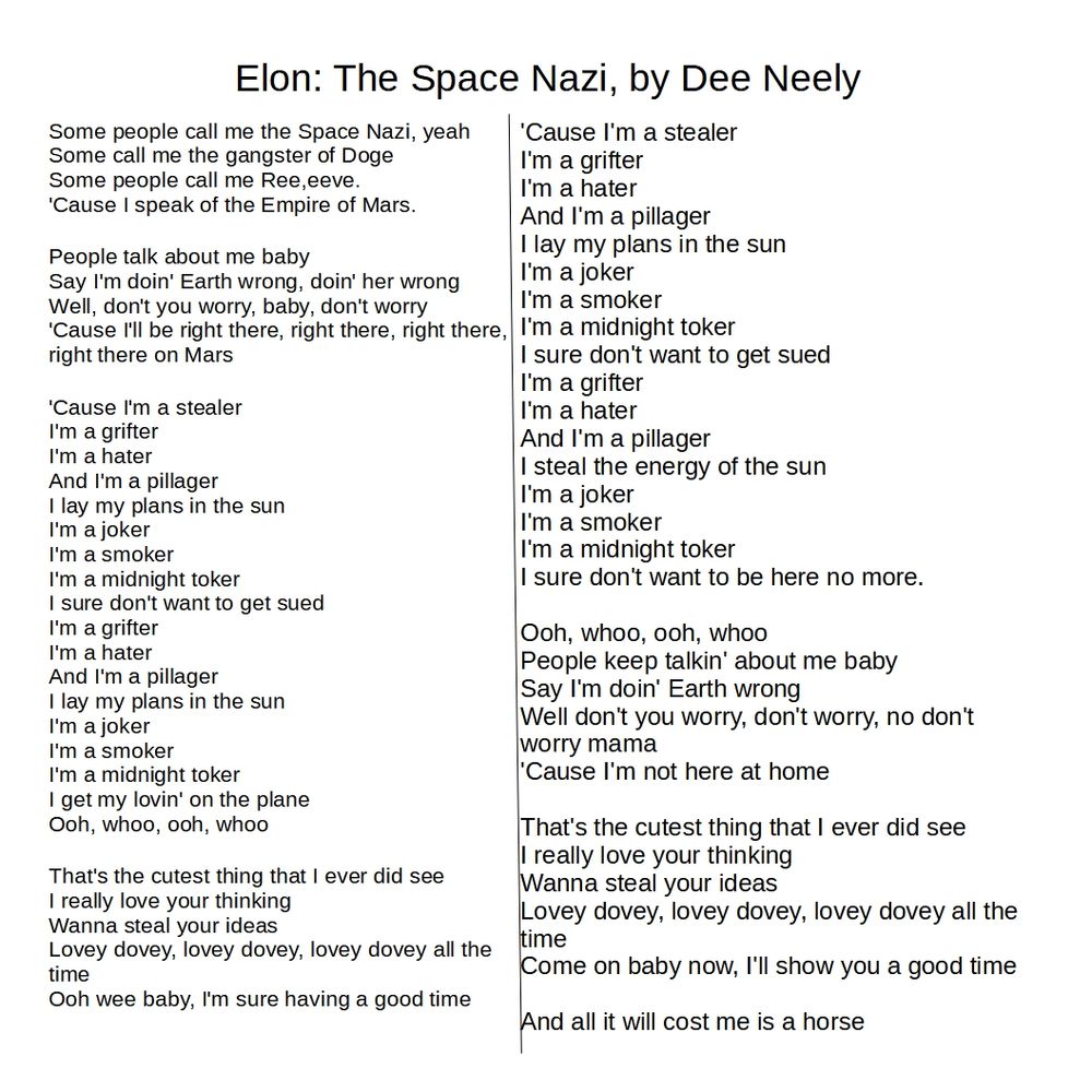 Elon: The Space Nazi, by Dee Neely
Some people call me the Space Nazi, yeah
Some call me the gangster of Doge
Some people call me Ree,eeve.
'Cause I speak of the Empire of Mars.

People talk about me baby
Say I'm doin' Earth wrong, doin' her wrong
Well, don't you worry, baby, don't worry
'Cause I'll be right there, right there, right there, right there on Mars

'Cause I'm a stealer
I'm a grifter
I'm a hater
And I'm a pillager
I lay my plans in the sun
I'm a joker
I'm a smoker
I'm a midnight toker
I sure don't want to get sued
I'm a grifter
I'm a hater
And I'm a pillager
I lay my plans in the sun
I'm a joker
I'm a smoker
I'm a midnight toker
I get my lovin' on the plane
Ooh, whoo, ooh, whoo

That's the cutest thing that I ever did see
I really love your thinking
Wanna steal your ideas
Lovey dovey, lovey dovey, lovey dovey all the time
Ooh wee baby, I'm sure having a good time

'Cause I'm a stealer
I'm a grifter
I'm a hater
And I'm a pillager
I lay my plans in the sun
I'm a joker
I'm a smoker
I'm a midnight toker
I sure don't want to get sued
I'm a grifter
I'm a hater
And I'm a pillager
I steal the energy of the sun
I'm a joker
I'm a smoker
I'm a midnight toker
I sure don't want to be here no more.

Ooh, whoo, ooh, whoo
People keep talkin' about me baby
Say I'm doin' Earth wrong
Well don't you worry, don't worry, no don't worry mama
'Cause I'm not here at home

That's the cutest thing that I ever did see
I really love your thinking
Wanna steal your ideas
Lovey dovey, lovey dovey, lovey dovey all the time
Come on baby now, I'll show you a good time

And all it will cost me is a horse