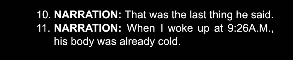 Script screenshot:

NARRATION. That was the last thing he said. 
NARRATION: When I woke up at 9:26A.M., his body was already cold.  