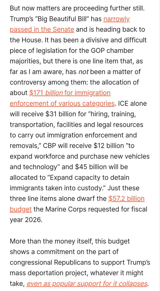 Quoted text from https://www.liberalcurrents.com/mass-deportation-is-happening/

But now matters are proceeding further still. Trump’s “Big Beautiful Bill” has narrowly passed in the Senate and is heading back to the House. It has been a divisive and difficult piece of legislation for the GOP chamber majorities, but there is one line item that, as far as I am aware, has not been a matter of controversy among them: the allocation of about $171 billion for immigration enforcement of various categories. ICE alone will receive $31 billion for “hiring, training, transportation, facilities and legal resources to carry out immigration enforcement and removals,” CBP will receive $12 billion “to expand workforce and purchase new vehicles and technology” and $45 billion will be allocated to “Expand capacity to detain immigrants taken into custody.” Just these three line items alone dwarf the $57.2 billion budget the Marine Corps requested for fiscal year 2026.