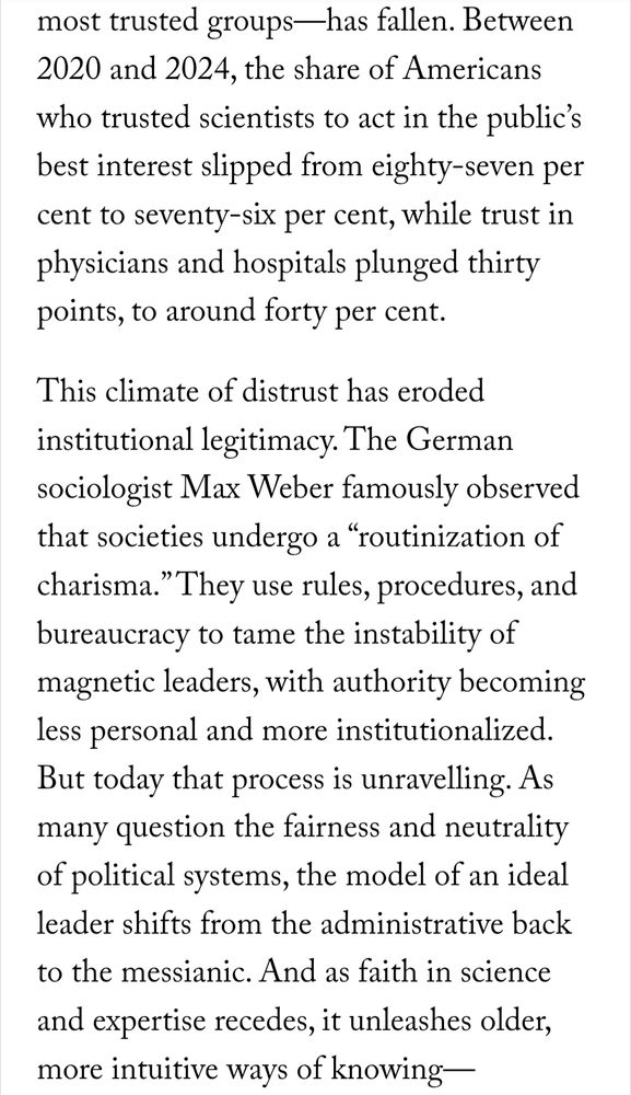 Between 2020 and 2024, the share of Americans who trusted scientists to act in the public’s best interest slipped from eighty-seven per cent to seventy-six per cent, while trust in physicians and hospitals plunged thirty points, to around forty per cent.

This climate of distrust has eroded institutional legitimacy. The German sociologist Max Weber famously observed that societies undergo a “routinization of charisma.” They use rules, procedures, and bureaucracy to tame the instability of magnetic leaders, with authority becoming less personal and more institutionalized. But today that process is unravelling. As many question the fairness and neutrality of political systems, the model of an ideal leader shifts from the administrative back to the messianic. And as faith in science and expertise recedes, it unleashes older, more intuitive ways of knowing