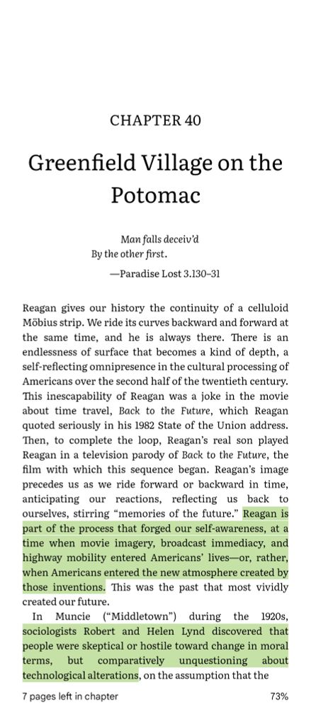 CHAPTER 40

Greenfield Village on the Potomac

Man falls deceiv'd By the other first.

-Paradise Lost 3.130-31

Reagan gives our history the continuity of a celluloid Möbius strip. We ride its curves backward and forward at the same time, and he is always there. There is an endlessness of surface that becomes a kind of depth, a self-reflecting omnipresence in the cultural processing of Americans over the second half of the twentieth century. This inescapability of Reagan was a joke in the movie about time travel, Back to the Future, which Reagan quoted seriously in his 1982 State of the Union address. Then, to complete the loop, Reagan's real son played Reagan in a television parody of Back to the Future, the film with which this sequence began. Reagan's image precedes us as we ride forward or backward in time, anticipating our reactions, reflecting us back to ourselves, stirring "memories of the future." Reagan is part of the process that forged our self-awareness, at a time when movie imagery, broadcast immediacy, and highway mobility entered Americans' lives-or, rather, when Americans entered the new atmosphere created by those inventions. This was the past that most vividly created our future.

In Muncie ("Middletown") during the 1920s, sociologists Robert and Helen Lynd discovered that people were skeptical or hostile toward change in moral terms, but comparatively unquestioning about technological alterations, on the assumption that the