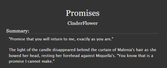 A summary of the Malenia/Miquella fanfiction "Promises" by Cinderflower which reads:

"Promise that you will return to me, exactly as you are."

The light of the candle disappeared behind the curtain of Malenia's hair as she bowed her head, resting her forehead against Miquella's. "You know that is a promise I cannot make."