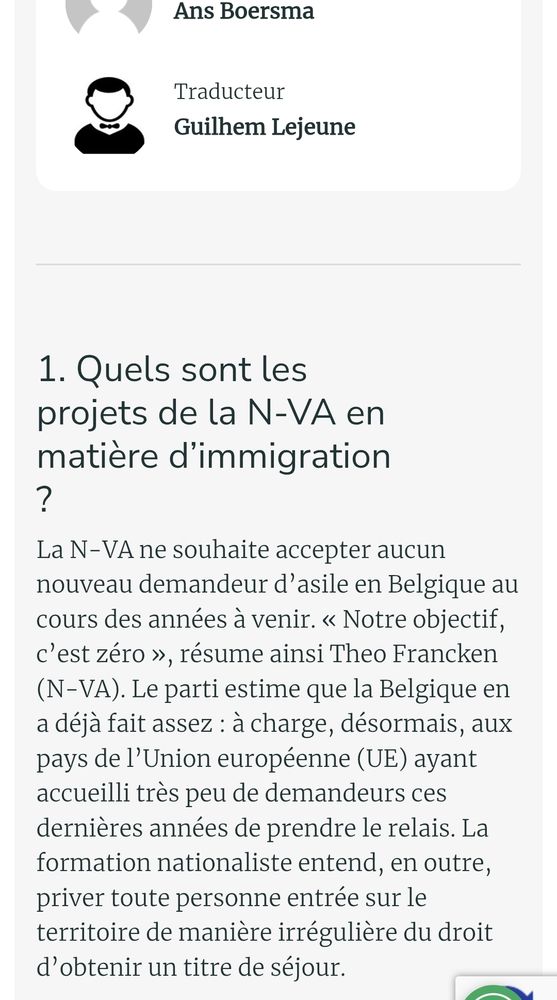 Sur l'immigration :  source daardaar
1. Quels sont les projets de la N-VA en matière d’immigration ?
La N-VA ne souhaite accepter aucun nouveau demandeur d’asile en Belgique au cours des années à venir. « Notre objectif, c’est zéro », résume ainsi Theo Francken (N-VA). Le parti estime que la Belgique en a déjà fait assez : à charge, désormais, aux pays de l’Union européenne (UE) ayant accueilli très peu de demandeurs ces dernières années de prendre le relais. La formation nationaliste entend, en outre, priver toute personne entrée sur le territoire de manière irrégulière du droit d’obtenir un titre de séjour.
