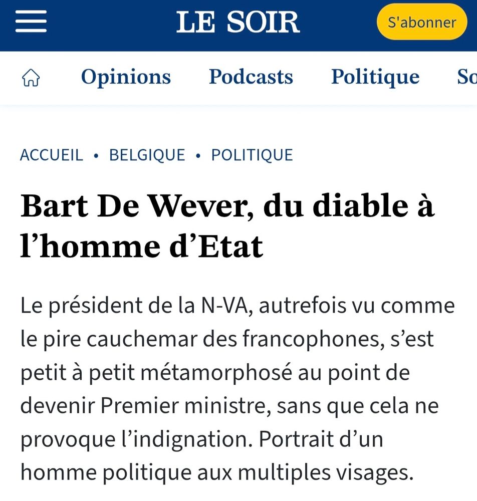 Article du journal Le Soir qui dit:

Bart De Wever, du diable à l’homme d’Etat

Le président de la N-VA, autrefois vu comme le pire cauchemar des francophones, s’est petit à petit métamorphosé au point de devenir Premier ministre, sans que cela ne provoque l’indignation. Portrait d’un homme politique aux multiples visages.