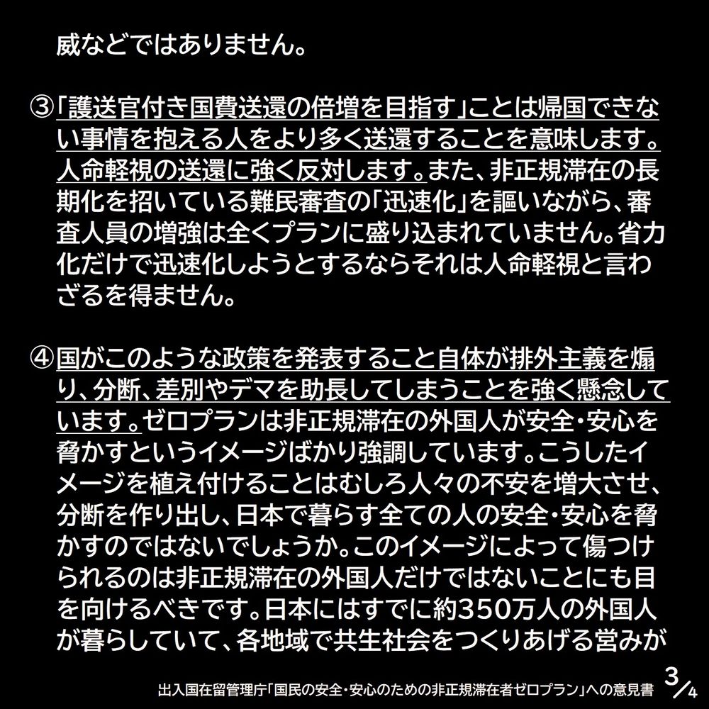威などではありません。
③「護送官付き国費送還の倍増を目指す」ことは帰国できない事情を抱える人をより多く送還することを意味します。人命軽視の送還に強く反対します。また、非正規滞在の長期化を招いている難民審査の「迅速化」を謳いながら、審査人員の増強は全くプランに盛り込まれていません。省力化だけで迅速化しようとするならそれは人命軽視と言わざるを得ません。
④国がこのような政策を発表すること自体が排外主義を煽り、分断、差別やデマを助長してしまうことを強く懸念しています。ゼロプランは非正規滞在の外国人が安全・安心を脅かすというイメージばかり強調しています。こうしたイメージを植え付けることはむしろ人々の不安を増大させ、分断を作り出し、日本で暮らす全ての人の安全・安心を脅かすのではないでしょうか。このイメージによって傷つけられるのは非正規滞在の外国人だけではないことにも目を向けるべきです。日本にはすでに約350万人の外国人が暮らしていて、各地域で共生社会をつくりあげる営みが（3/4）