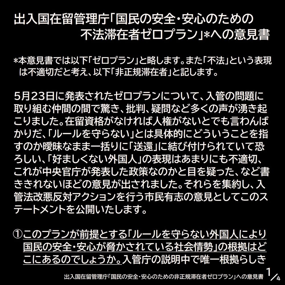出入国在留管理庁「国民の安全・安心のための不法滞在者ゼロプラン」*への意見書

*本意見書では以下「ゼロプラン」と略します。また「不法」という表現は不適切だと考え、以下「非正規滞在者」と記します。

5月23日に発表されたゼロプランについて、入管の問題に取り組む仲間の間で驚き、批判、疑問など多くの声が湧き起こりました。在留資格がなければ人権がないとでも言わんばかりだ、「ルールを守らない」とは具体的にどういうことを指すのか曖昧なまま一括りに「送還」に結び付けられていて恐ろしい、「好ましくない外国人」の表現はあまりにも不適切、これが中央官庁が発表した政策なのかと目を疑った、など書ききれないほどの意見が出されました。それらを集約し、入管法改悪反対アクションを行う市民有志の意見としてこのステートメントを公開いたします。

①このプランが前提とする「ルールを守らない外国人により国民の安全・安心が脅かされている社会情勢」の根拠はどこにあるのでしょうか。入管庁の説明中で唯一根拠らしき（1/4）