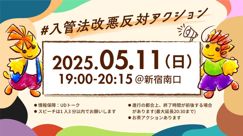 #入管法改悪反対アクション＠新宿南口
2025年5月11日（日）19:00-20:20
・情報保障：UDトーク
・雨天の場合は翌日4月27日(日)に延期します
・進行の都合上、終了時間が前後する場合があります（最大延長 -20:30）
・スピーチは1人3分以内でお願いします
・お茶アクションあります