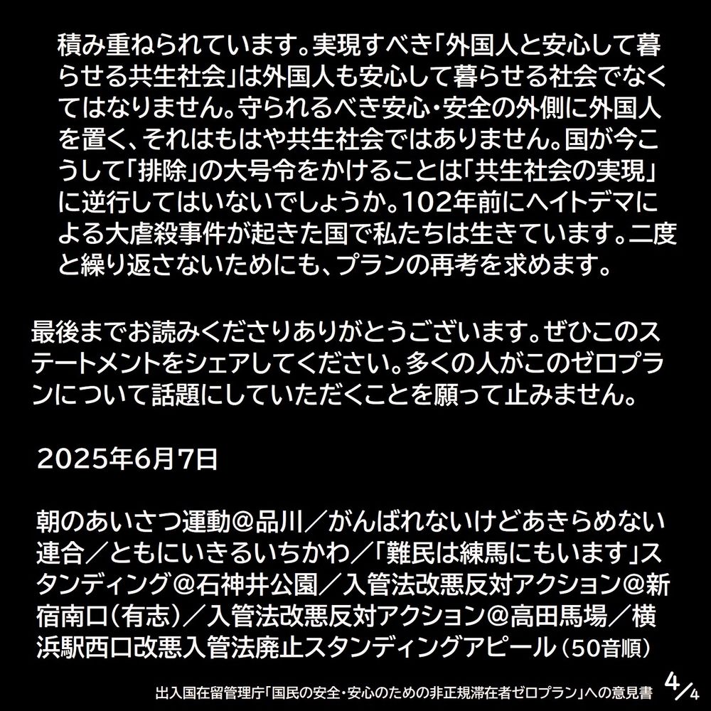 積み重ねられています。実現すべき「外国人と安心して暮らせる共生社会」は外国人も安心して暮らせる社会でなくてはなりません。守られるべき安心・安全の外側に外国人を置く、それはもはや共生社会ではありません。国が今こうして「排除」の大号令をかけることは「共生社会の実現」に逆行してはいないでしょうか。102年前にヘイトデマによる大虐殺事件が起きた国で私たちは生きています。二度と繰り返さないためにも、プランの再考を求めます。

最後までお読みくださりありがとうございます。ぜひこのステートメントをシェアしてください。多くの人がこのゼロプランについて話題にしていただくことを願って止みません。

2025年6月7日

朝のあいさつ運動＠品川／がんばれないけどあきらめない連合／ともにいきるいちかわ／「難民は練馬にもいます」スタンディング＠石神井公園／入管法改悪反対アクション＠新宿南口（有志）／入管法改悪反対アクション＠高田馬場／横浜駅西口改悪入管法廃止スタンディングアピール（50音順） （4/4）