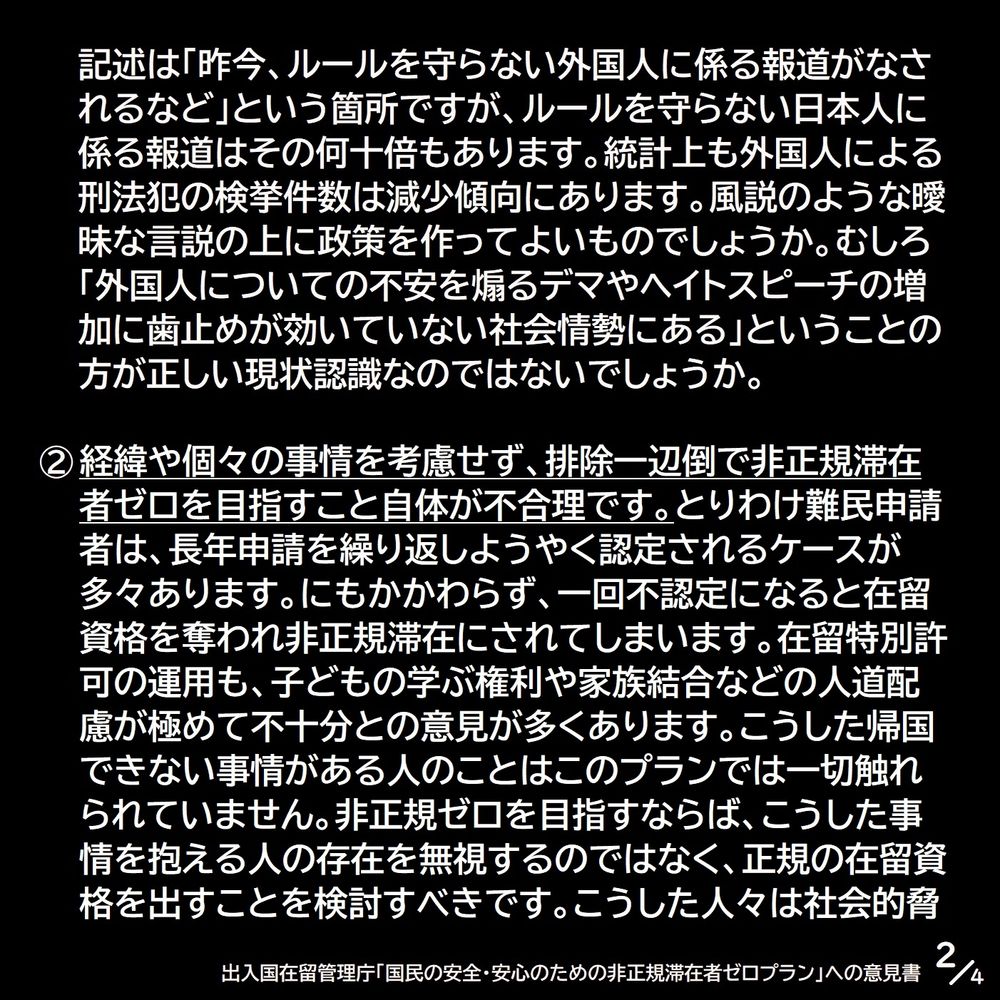 記述は「昨今、ルールを守らない外国人に係る報道がなされるなど」という箇所ですが、ルールを守らない日本人に係る報道はその何十倍もあります。統計上も外国人による刑法犯の検挙件数は減少傾向にあります。風説のような曖昧な言説の上に政策を作ってよいものでしょうか。むしろ「外国人についての不安を煽るデマやヘイトスピーチの増加に歯止めが効いていない社会情勢にある」ということの方が正しい現状認識なのではないでしょうか。②経緯や個々の事情を考慮せず、排除一辺倒で非正規滞在者ゼロを目指すこと自体が不合理です。とりわけ難民申請者は、長年申請を繰り返しようやく認定されるケースが多々あります。にもかかわらず、一回不認定になると在留資格を奪われ非正規滞在にされてしまいます。在留特別許可の運用も、子どもの学ぶ権利や家族結合などの人道配慮が極めて不十分との意見が多くあります。こうした帰国できない事情がある人のことはこのプランでは一切触れられていません。非正規ゼロを目指すならば、こうした事情を抱える人の存在を無視するのではなく、正規の在留資格を出すことを検討すべきです。こうした人々は社会的脅（2/4）
