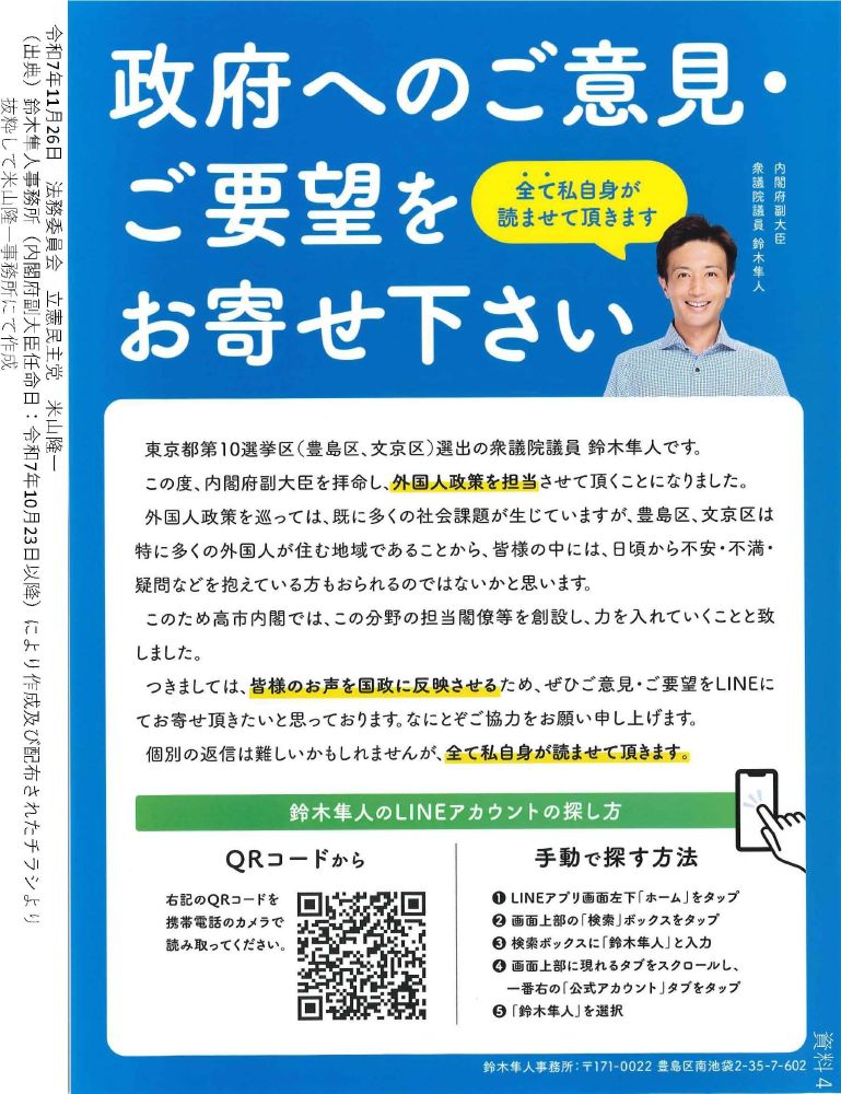 米山議員の質疑で使った資料の一部。鈴木隼人内閣府副大臣が個人事務所で出したビラ。
タイトル「政府へのご意見・ご要望をお寄せください」
文中に、「外国人政策を巡っては、既に多くの社会課題が生じていますが、豊島区、文京区は特に多くの外国人が住む地域であることから、皆様の中には、日頃から不安・不満・疑問などを抱えている方もおられるのではないかと思います。このため高市内閣では、この分野の担当閣僚等を創設し、力を入れていくことと致しました。」とある。