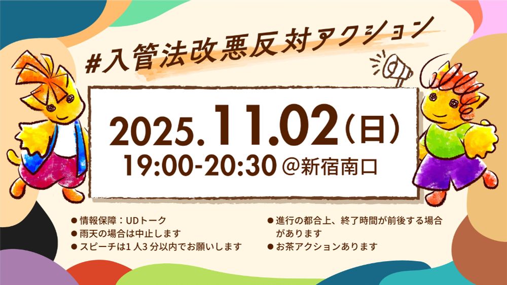 #入管法改悪反対アクション@新宿南口
2025年11月2日(日)19:00-20:30
・情報保障:UDトーク
・雨天の場合は中止します。
・進行の都合上、終了時間が前後する場合があります
・スピーチは1人3分以内でお願いします
・お茶アクションあります
