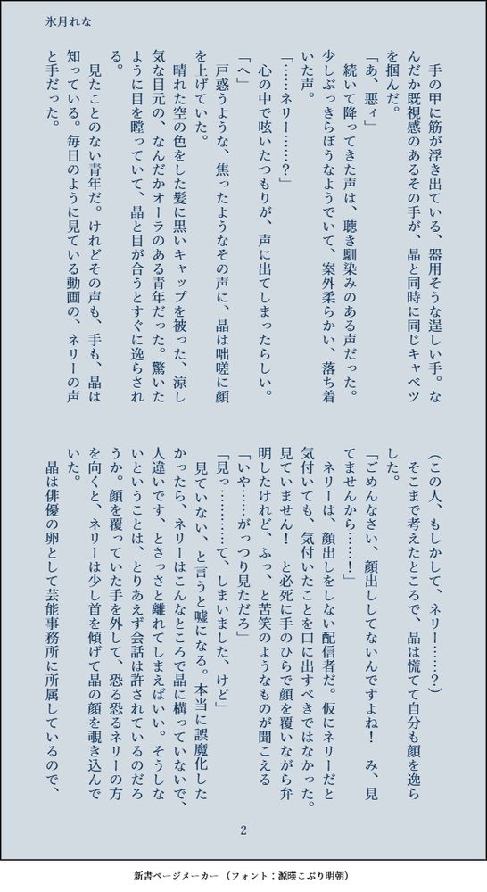　手の甲に筋が浮き出ている、器用そうな逞しい手。なんだか既視感のあるその手が、晶と同時に同じキャベツを掴んだ。
「あ、悪ィ」
　続いて降ってきた声は、聴き馴染みのある声だった。少しぶっきらぼうなようでいて、案外柔らかい、落ち着いた声。
「……ネリー……？」
　心の中で呟いたつもりが、声に出てしまったらしい。
「へ」
　戸惑うような、焦ったようなその声に、晶は咄嗟に顔を上げていた。
　晴れた空の色をした髪に黒いキャップを被った、涼し気な目元の、なんだかオーラのある青年だった。驚いたように目を瞠っていて、晶と目が合うとすぐに逸らされる。
　見たことのない青年だ。けれどその声も、手も、晶は知っている。毎日のように見ている動画の、ネリーの声と手だった。
（この人、もしかして、ネリー……？）
　そこまで考えたところで、晶は慌てて自分も顔を逸らした。
「ごめんなさい、顔出ししてないんですよね！　み、見てませんから……！」
　ネリーは、顔出しをしない配信者だ。仮にネリーだと気付いても、気付いたことを口に出すべきではなかった。見ていません！　と必死に手のひらで顔を覆いながら弁明したけれど、ふっ、と苦笑のようなものが聞こえる
「いや……がっつり見ただろ」
「見っ…………て、しまいました、けど」
　見ていない、と言うと嘘になる。本当に誤魔化したかったら、ネリーはこんなところで晶に構っていないで、人違いです、とさっさと離れてしまえばいい。そうしないということは、とりあえず会話は許されているのだろうか。顔を覆っていた手を外して、恐る恐るネリーの方を向くと、ネリーは少し首を傾げて晶の顔を覗き込んでいた。
　晶は俳優の卵として芸能事務所に所属しているので、