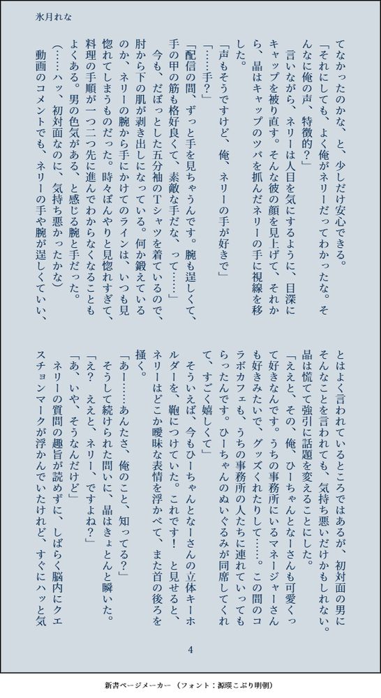 てなかったのかな、と、少しだけ安心できる。
「それにしても、よく俺がネリーだってわかったな。そんなに俺の声、特徴的？」
　言いながら、ネリーは人目を気にするように、目深にキャップを被り直す。そんな彼の顔を見上げて、それから、晶はキャップのツバを抓んだネリーの手に視線を移した。
「声もそうですけど、俺、ネリーの手が好きで」
「……手？」
「配信の間、ずっと手を見ちゃうんです。腕も逞しくて、手の甲の筋も格好良くて、素敵な手だな、って……」
　今も、だぼっとした五分袖のＴシャツを着ているので、肘から下の肌が剥き出しになっている。何か鍛えているのか、ネリーの腕から手にかけてのラインは、いつも見惚れてしまうものだった。時々ぼんやりと見惚れすぎて、料理の手順が一つ二つ先に進んでわからなくなることもよくある。男の色気がある、と感じる腕と手だった。
（……ハッ、初対面なのに、気持ち悪かったかな）
　動画のコメントでも、ネリーの手や腕が逞しくていい、とはよく言われているところではあるが、初対面の男にそんなことを言われても、気持ち悪いだけかもしれない。晶は慌てて強引に話題を変えることにした。
「ええと、その、俺、ひーちゃんとなーさんも可愛くって好きなんです。うちの事務所にいるマネージャーさんも好きみたいで、グッズくれたりして……。この間のコラボカフェも、うちの事務所の人たちに連れていってもらったんです。ひーちゃんのぬいぐるみが同席してくれて、すごく嬉しくて」
　そういえば、今もひーちゃんとなーさんの立体キーホルダーを、鞄につけていた。これです！　と見せると、ネリーはどこか曖昧な表情を浮かべて、また首の後ろを掻く。
「あー……あんたさ、俺のこと、知ってる？」
　そうして続けられた問いに、晶はきょとんと瞬いた。
「え？　ええと、ネリー、ですよね？」
「あ、いや、そうなんだけど」
　ネリーの質問の趣旨が読めずに、しばらく脳内にクエスチョンマークが浮かんでいたけれど、すぐにハッと気