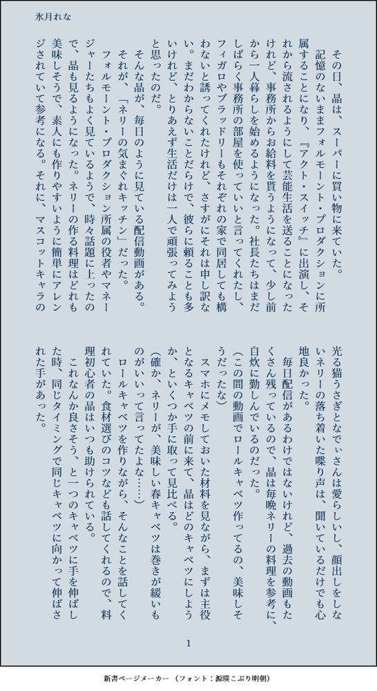 印刷された本の本文の体裁で画像化されたテキストです。付記に「氷月れな」と記載されています。
以下は本文の内容です。

　その日、晶は、スーパーに買い物に来ていた。
　記憶のないままフォルモーント・プロダクションに所属することになり、『アクト・スイッチ』に出演し、それから流されるようにして芸能生活を送ることになったけれど、事務所からお給料を貰うようになって、少し前から一人暮らしを始めるようになった。社長たちはまだしばらく事務所の部屋を使っていいと言ってくれたし、フィガロやブラッドリーもそれぞれの家で同居しても構わないと誘ってくれたけれど、さすがにそれは申し訳ない。まだわからないことだらけで、彼らに頼ることも多いけれど、とりあえず生活だけは一人で頑張ってみようと思ったのだ。
　そんな晶が、毎日のように見ている配信動画がある。
　それが、「ネリーの気まぐれキッチン」だった。
　フォルモーント・プロダクション所属の役者やマネージャーたちもよく見ているようで、時々話題に上ったので、晶も見るようになった。ネリーの作る料理はどれも美味しそうで、素人にも作りやすいように簡単にアレンジされていて参考になる。それに、マスコットキャラの光る猫うさぎとなでぃさんは愛らしいし、顔出しをしないネリーの落ち着いた喋り声は、聞いているだけでも心地良かった。
　毎日配信があるわけではないけれど、過去の動画もたくさん残っているので、晶は毎晩ネリーの料理を参考に、自炊に勤しんでいるのだった。
（この間の動画でロールキャベツ作ってるの、美味しそうだったな）
　スマホにメモしておいた材料を見ながら、まずは主役となるキャベツの前に来て、晶はどのキャベツにしようか、といくつか手に取って見比べる。
（確か、ネリーが、美味しい春キャベツは巻きが緩いものがいいって言ってたよな……）
　ロールキャベツを作りながら、そんなことを話してくれていた。食材選びのコツなども話してくれるので、料理初心者の晶はいつも助けられている。
　これなんか良さそう、と一つのキャベツに手を伸ばした時、同じタイミングで同じキャベツに向かって伸ばされた手があった。
