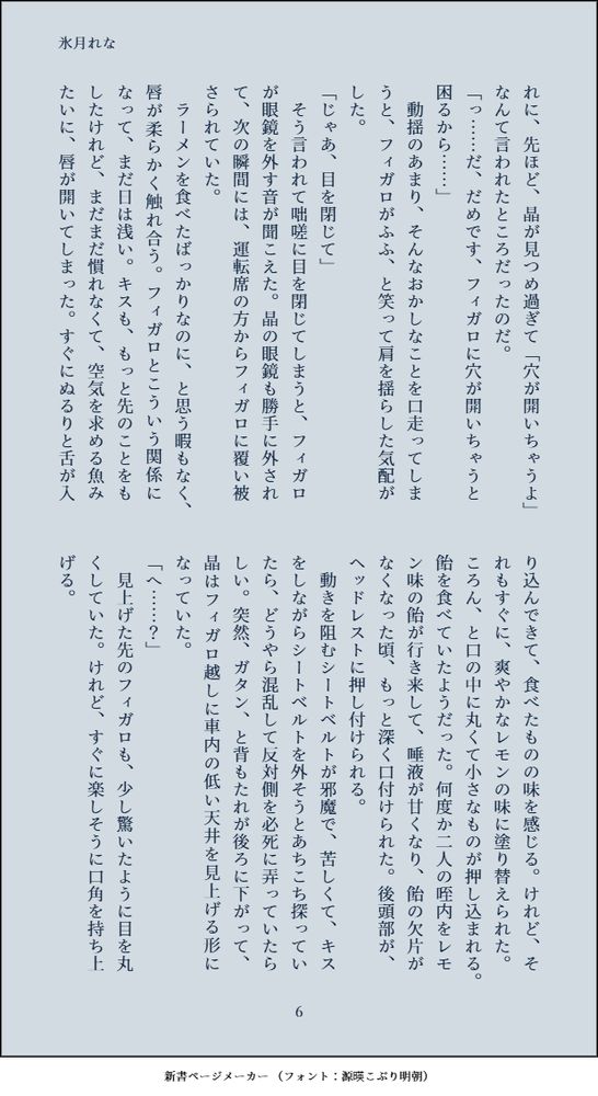 れに、先ほど、晶が見つめ過ぎて「穴が開いちゃうよ」なんて言われたところだったのだ。
「っ……だ、だめです、フィガロに穴が開いちゃうと困るから……」
　動揺のあまり、そんなおかしなことを口走ってしまうと、フィガロがふふ、と笑って肩を揺らした気配がした。
「じゃあ、目を閉じて」
　そう言われて咄嗟に目を閉じてしまうと、フィガロが眼鏡を外す音が聞こえた。晶の眼鏡も勝手に外されて、次の瞬間には、運転席の方からフィガロに覆い被さられていた。
　ラーメンを食べたばっかりなのに、と思う暇もなく、唇が柔らかく触れ合う。フィガロとこういう関係になって、まだ日は浅い。キスも、もっと先のことをもしたけれど、まだまだ慣れなくて、空気を求める魚みたいに、唇が開いてしまった。すぐにぬるりと舌が入り込んできて、食べたものの味を感じる。けれど、それもすぐに、爽やかなレモンの味に塗り替えられた。ころん、と口の中に丸くて小さなものが押し込まれる。飴を食べていたようだった。何度か二人の咥内をレモン味の飴が行き来して、唾液が甘くなり、飴の欠片がなくなった頃、もっと深く口付けられた。後頭部が、ヘッドレストに押し付けられる。
　動きを阻むシートベルトが邪魔で、苦しくて、キスをしながらシートベルトを外そうとあちこち探っていたら、どうやら混乱して反対側を必死に弄っていたらしい。突然、ガタン、と背もたれが後ろに下がって、晶はフィガロ越しに車内の低い天井を見上げる形になっていた。
「へ……？」
　見上げた先のフィガロも、少し驚いたように目を丸くしていた。けれど、すぐに楽しそうに口角を持ち上げる。
