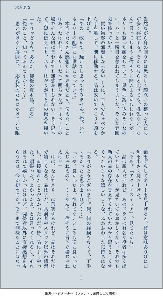 当然ながら身の回りには恐ろしく顔立ちの整った人たちが多く存在する。そんな彼らと比べても、遜色ない、なんて言ってしまうと偉そうに聞こえるかもしれないが、ネリーも整った顔をしていて、景色に溶け込みそうなのに、ハッと一瞬目を奪われてしまうような、そんな雰囲気を持っていた。
　買い物客の邪魔にならないように、二人でキャベツから手を離して、隅に移動する。晶は改めてぺこりと頭を下げた。
「あの、改めて、騒いでしまってすみません。俺、いつもネリーの配信にお世話になっていて」
　本当はたくさん感想だとかお礼だとか、伝えたいことはあったけれど、ネリーだって明らかなプライベートの場でそんな風に言われても迷惑かもしれない。そう思って手短に伝えると、ネリーはがりがりと首の後ろを掻いた。
「そりゃどうも。あんた、俳優の真木晶、だろ」
「俺のこと、知ってるんですか……？」
　思いがけない展開に、一応変装のためにかけていた眼鏡をずらしてネリーを見上げると、彼は意味ありげに口角を小さく持ち上げた。
「ああ。『アクト・スイッチ』、見てたから」
　晶は新人だけれど、あのドラマは有名な役者は多く出ていたし、ネリーが見ていてもおかしくない。それでも、新人の晶の存在を覚えてくれていたのかと思うと、くすぐったいような嬉しいような、ふわふわした気持ちになる。
「ありがとうございます。俺、何の経験もなくて、下手くそだったと思いますけど……」
「いや、良かったよ。慣れてないところも逆に良かったんじゃねえの？　……なんて、偉そうに言う立場じゃねえけど」
　はは、なんてネリーは苦笑するけれど、晶はそれだけで嬉しくなる。晶はまだ、共演者やスタッフ以外の感想に、直接触れたことがなかったのだ。皆、晶によくやった、頑張った、よかったよ、とは言ってくれるし、それはそれで嬉しかったけれど、関係者以外に直接感想をもらうのは、今が初めてだ。そこまで無様なことにはなっ