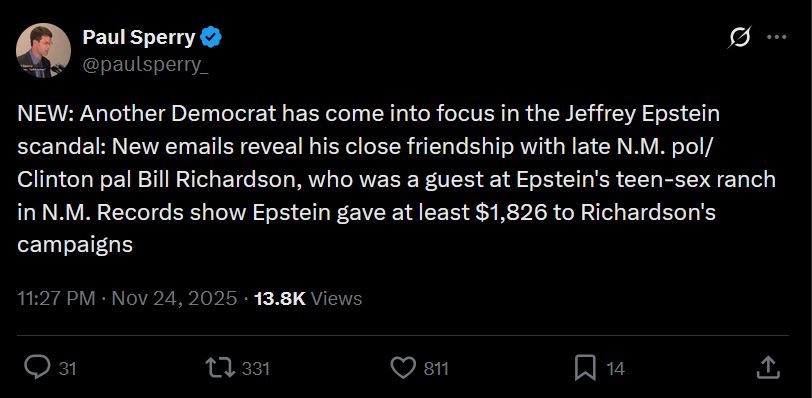 Post
Conversation
Paul Sperry
@paulsperry_
NEW: Another Democrat has come into focus in the Jeffrey Epstein scandal: New emails reveal his close friendship with late N.M. pol/Clinton pal Bill Richardson, who was a guest at Epstein's teen-sex ranch in N.M. Records show Epstein gave at least $1,826 to Richardson's campaigns
11:27 PM · Nov 24, 2025
·
13.8K
 Views

https://x.com/paulsperry_/status/1993174714794250736