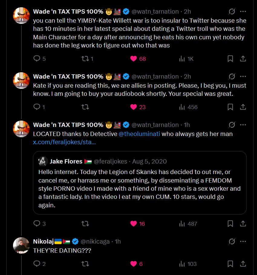 Conversation
Wade 'n TAX TIPS 100% 🤠🚂
@watn_tarnation
·
2h
you can tell the YIMBY-Kate Willett war is too insular to Twitter because she has 10 minutes in her latest special about dating a Twitter troll who was the Main Character for a day after announcing he eats his own cum yet nobody has done the leg work to figure out who that was
Wade 'n TAX TIPS 100% 🤠🚂
@watn_tarnation
·
2h
Kate if you are reading this, we are allies in posting. Please, I beg you, I must know. I am going to buy your audiobook shortly. Your special was great.
Wade 'n TAX TIPS 100% 🤠🚂
@watn_tarnation
·
1h
LOCATED thanks to Detective @theoluminati
 who always gets her man
https://x.com/feraljokes/status/1291006323283369985?t=8UdaFN-rQHawMCDjgeKsMA&s=19
Quote
Jake Flores 🇵🇸
@feraljokes
·
Aug 5, 2020
Hello internet. Today the Legion of Skanks has decided to out me, or cancel me, or harrass me or something, by disseminating a FEMDOM style PORNO video I made with a friend of mine who is a sex worker and a fantastic lady. In the video I eat my own CUM. 10 stars, would go again.
Nikolaj🇺🇦🇵🇸
@nikicaga
·
1h
THEY'RE DATING???
